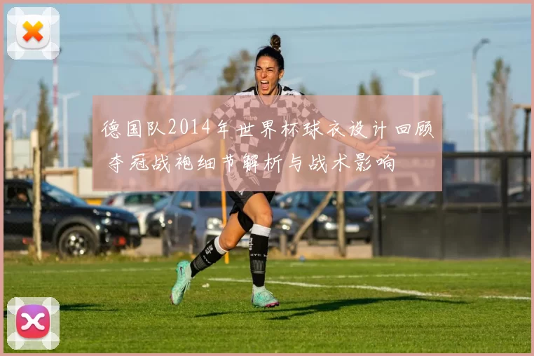 德国队2014年世界杯球衣设计回顾 夺冠战袍细节解析与战术影响