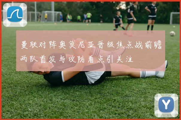 曼联对阵奥莫尼亚晋级焦点战前瞻两队首发与攻防看点引关注