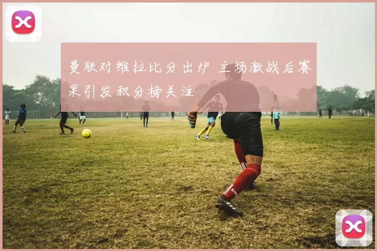 曼联对维拉比分出炉 主场激战后赛果引发积分榜关注