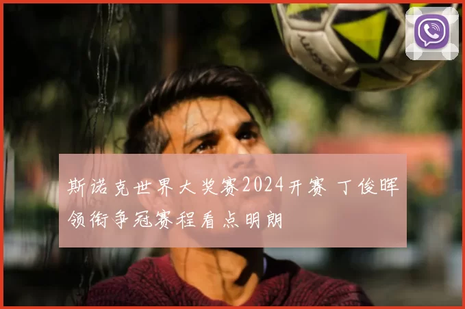 斯诺克世界大奖赛2024开赛 丁俊晖领衔争冠赛程看点明朗