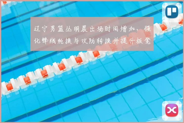 辽宁男篮丛明晨出场时间增加,强化锋线轮换与攻防转换并提升板凳深度