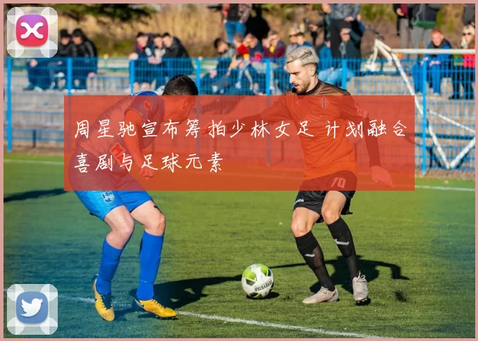 周星驰宣布筹拍少林女足 计划融合喜剧与足球元素