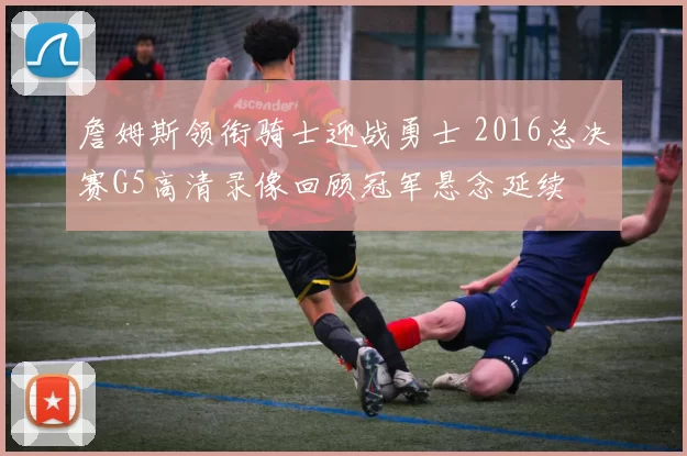 詹姆斯领衔骑士迎战勇士 2016总决赛G5高清录像回顾冠军悬念延续